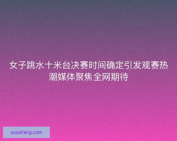 女子跳水十米台决赛时间确定引发观赛热潮媒体聚焦全网期待