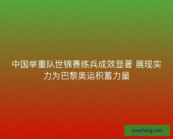 中国举重队世锦赛练兵成效显著 展现实力为巴黎奥运积蓄力量