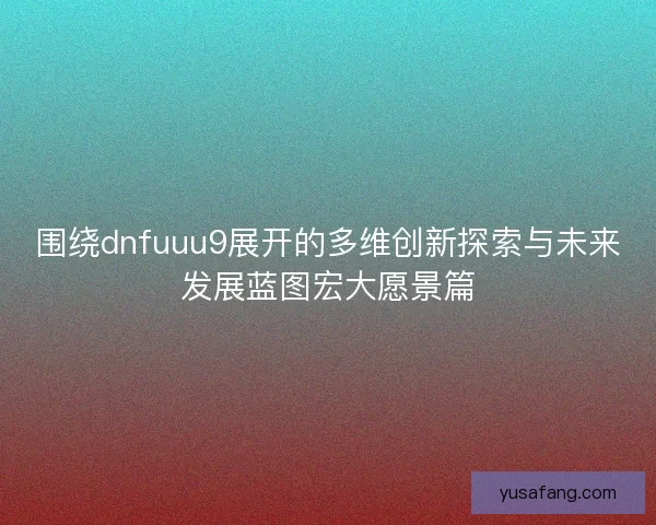 围绕dnfuuu9展开的多维创新探索与未来发展蓝图宏大愿景篇