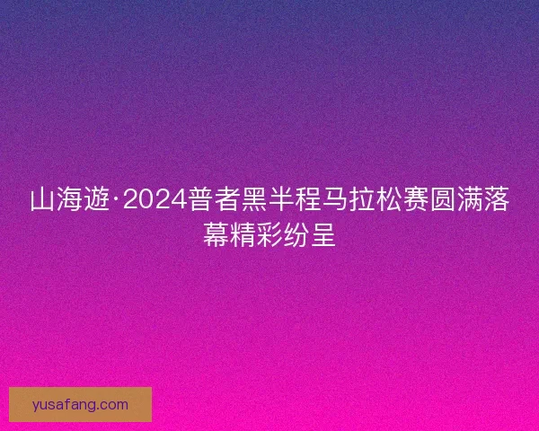 山海遊·2024普者黑半程马拉松赛圆满落幕精彩纷呈